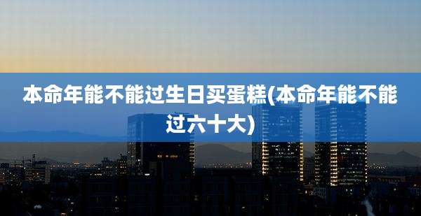 本命年能不能过生日买蛋糕(本命年能不能过六十大)