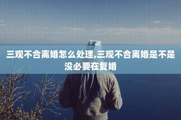 三观不合离婚怎么处理,三观不合离婚是不是没必要在复婚