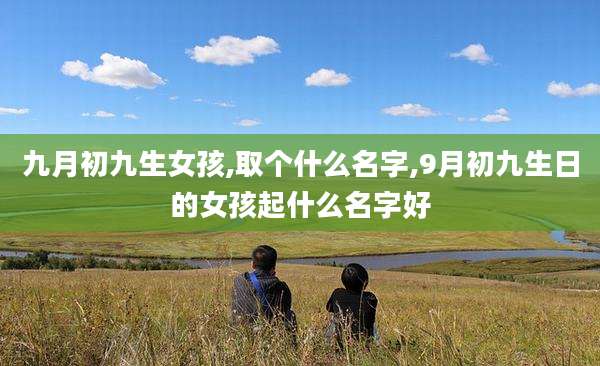 九月初九生女孩,取个什么名字,9月初九生日的女孩起什么名字好