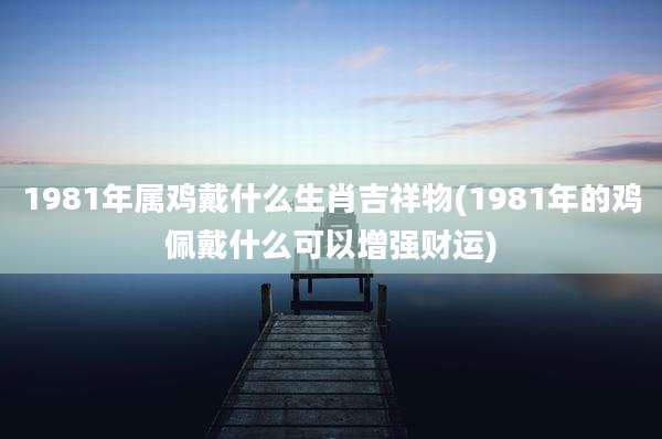 1981年属鸡戴什么生肖吉祥物(1981年的鸡佩戴什么可以增强财运)