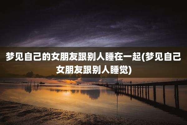 梦见自己的女朋友跟别人睡在一起(梦见自己女朋友跟别人睡觉)
