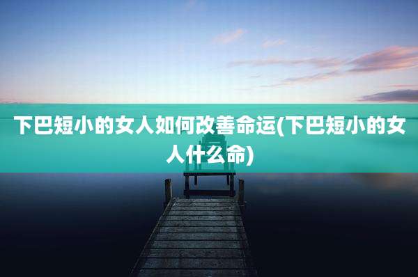 下巴短小的女人如何改善命运(下巴短小的女人什么命)