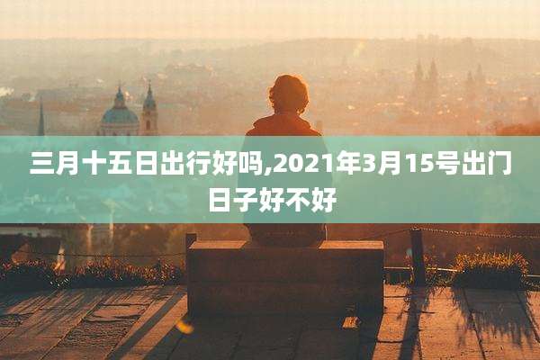 三月十五日出行好吗,2021年3月15号出门日子好不好