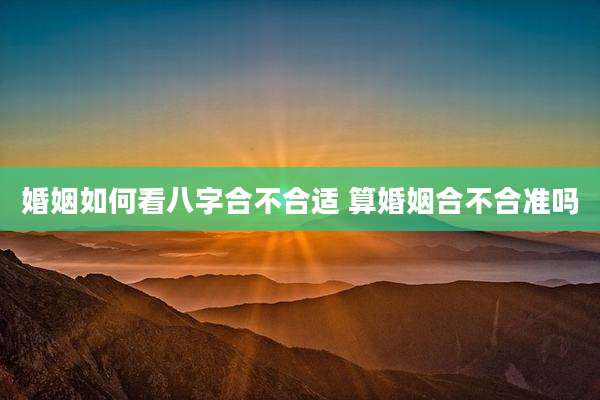 婚姻如何看八字合不合适 算婚姻合不合准吗