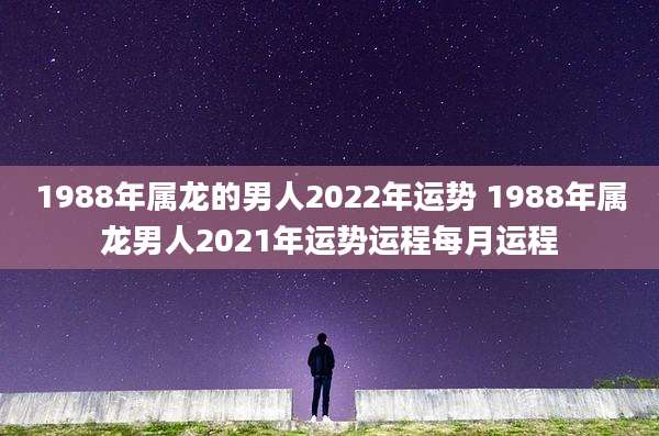 1988年属龙的男人2022年运势 1988年属龙男人2021年运势运程每月运程
