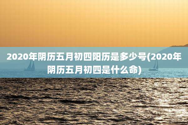 2020年阴历五月初四阳历是多少号(2020年阴历五月初四是什么命)