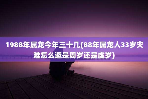 1988年属龙今年三十几(88年属龙人33岁灾难怎么避是周岁还是虚岁)