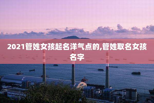 2021管姓女孩起名洋气点的,管姓取名女孩名字