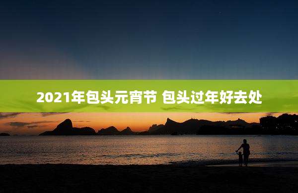 2021年包头元宵节 包头过年好去处