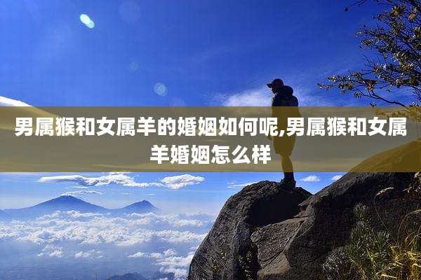 男属猴和女属羊的婚姻如何呢,男属猴和女属羊婚姻怎么样