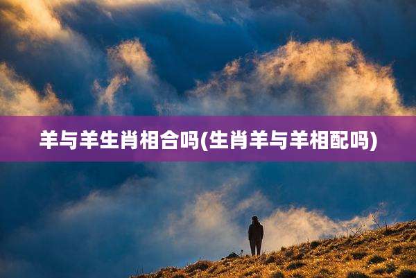 羊与羊生肖相合吗(生肖羊与羊相配吗)