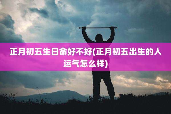 正月初五生日命好不好(正月初五出生的人运气怎么样)