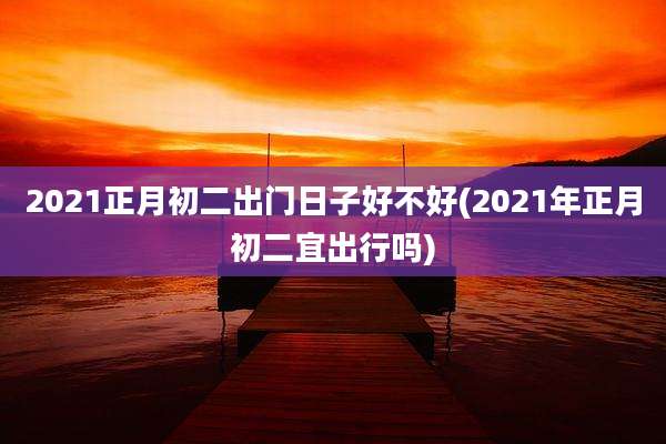 2021正月初二出门日子好不好(2021年正月初二宜出行吗)