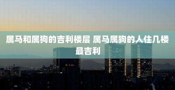 属马和属狗的吉利楼层 属马属狗的人住几楼最吉利