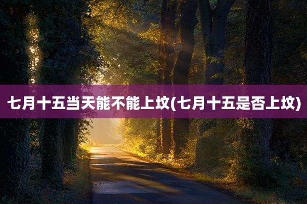 七月十五当天能不能上坟(七月十五是否上坟)