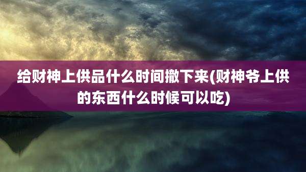 给财神上供品什么时间撤下来(财神爷上供的东西什么时候可以吃)