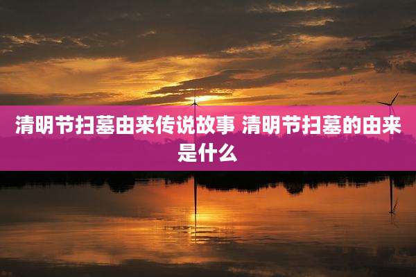 清明节扫墓由来传说故事 清明节扫墓的由来是什么