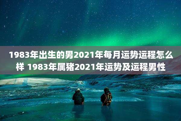 1983年出生的男2021年每月运势运程怎么样 1983年属猪2021年运势及运程男性