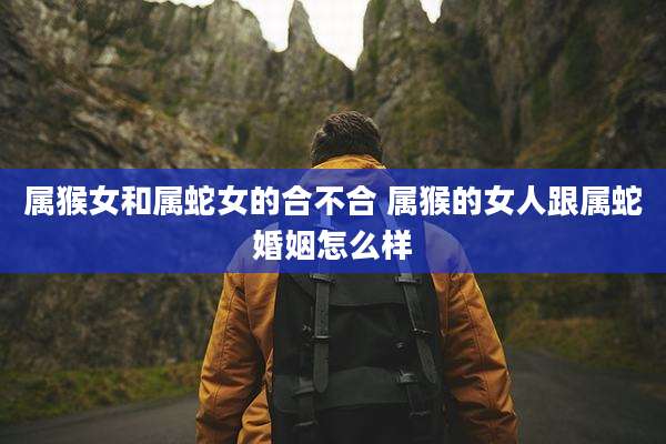属猴女和属蛇女的合不合 属猴的女人跟属蛇婚姻怎么样