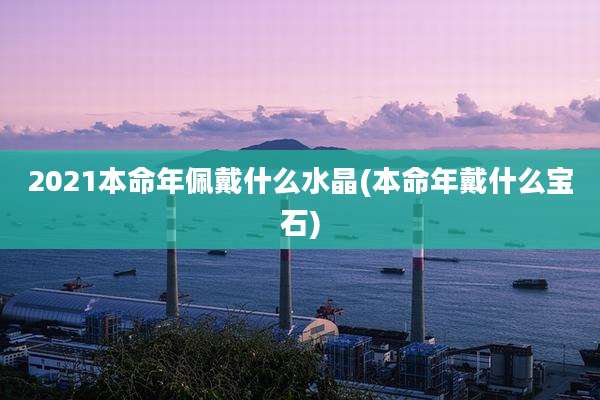 2021本命年佩戴什么水晶(本命年戴什么宝石)