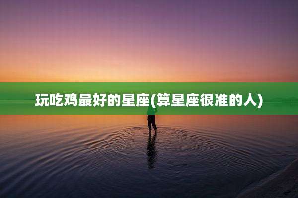 玩吃鸡最好的星座(算星座很准的人)
