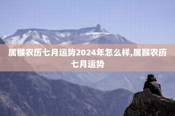 属猴农历七月运势2024年怎么样,属猴农历七月运势