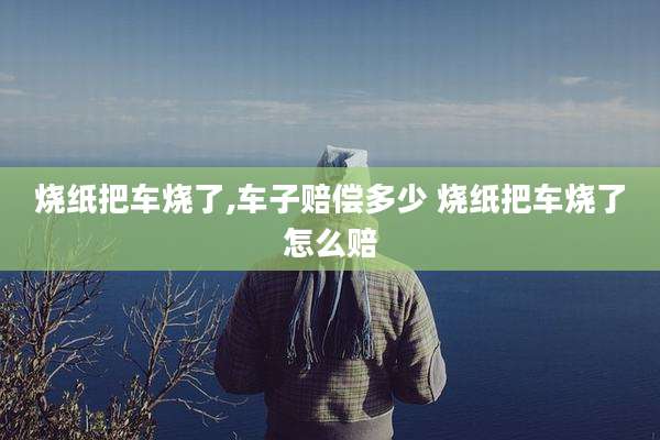 烧纸把车烧了,车子赔偿多少 烧纸把车烧了怎么赔