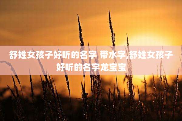 舒姓女孩子好听的名字 带水字,舒姓女孩子好听的名字龙宝宝