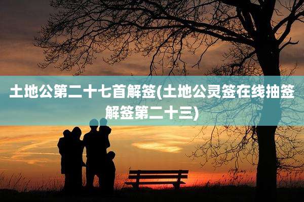 土地公第二十七首解签(土地公灵签在线抽签解签第二十三)