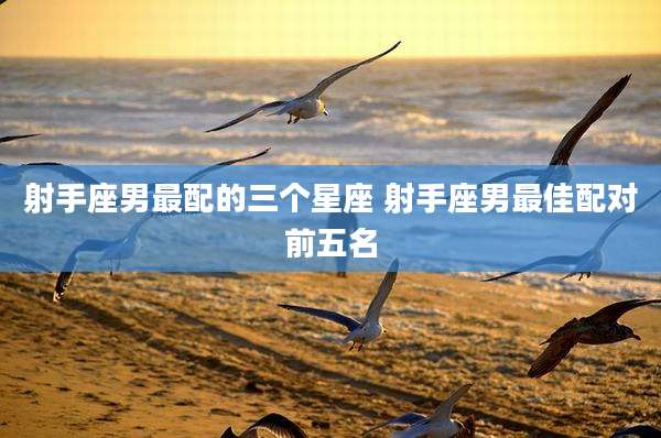 射手座男最配的三个星座 射手座男最佳配对前五名