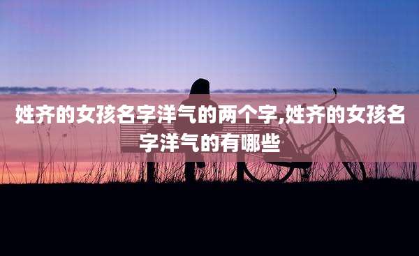 姓齐的女孩名字洋气的两个字,姓齐的女孩名字洋气的有哪些