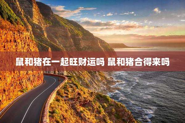 鼠和猪在一起旺财运吗 鼠和猪合得来吗