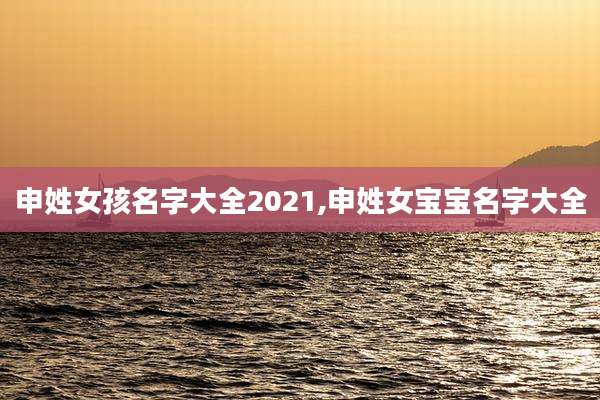 申姓女孩名字大全2021,申姓女宝宝名字大全