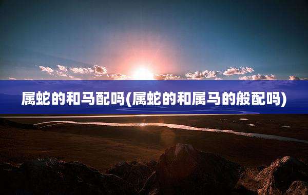 属蛇的和马配吗(属蛇的和属马的般配吗)
