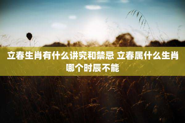 立春生肖有什么讲究和禁忌 立春属什么生肖哪个时辰不能