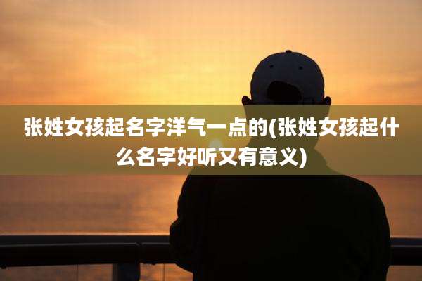 张姓女孩起名字洋气一点的(张姓女孩起什么名字好听又有意义)