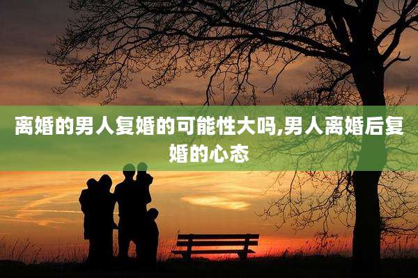 离婚的男人复婚的可能性大吗,男人离婚后复婚的心态