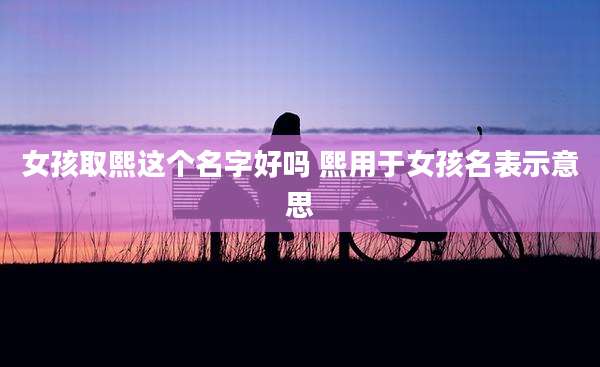 女孩取熙这个名字好吗 熙用于女孩名表示意思