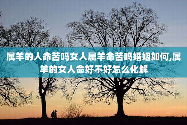 属羊的人命苦吗女人属羊命苦吗婚姻如何,属羊的女人命好不好怎么化解
