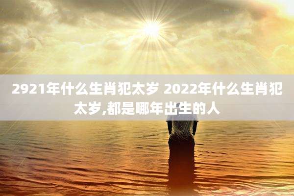 2921年什么生肖犯太岁 2022年什么生肖犯太岁,都是哪年出生的人