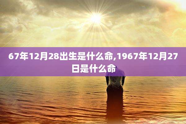 67年12月28出生是什么命,1967年12月27日是什么命