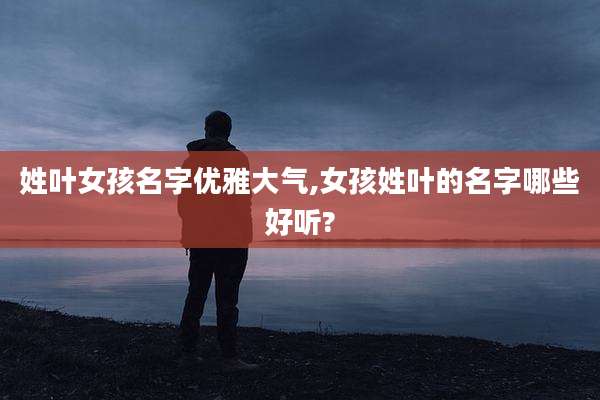 姓叶女孩名字优雅大气,女孩姓叶的名字哪些好听?
