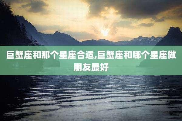巨蟹座和那个星座合适,巨蟹座和哪个星座做朋友最好