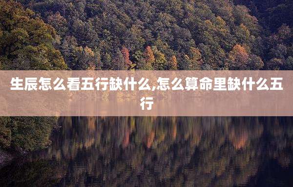 生辰怎么看五行缺什么,怎么算命里缺什么五行