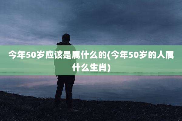今年50岁应该是属什么的(今年50岁的人属什么生肖)