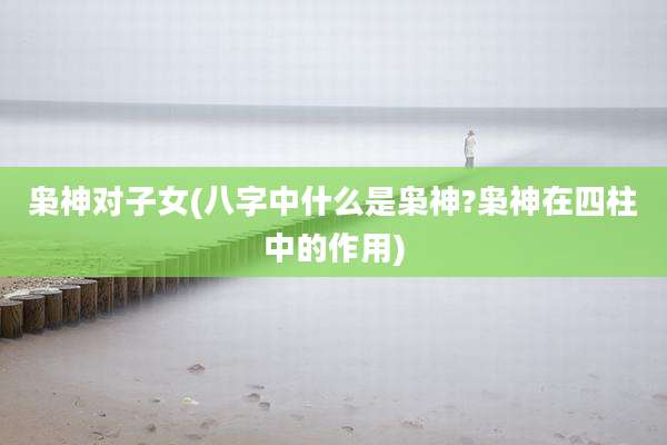 枭神对子女(八字中什么是枭神?枭神在四柱中的作用)