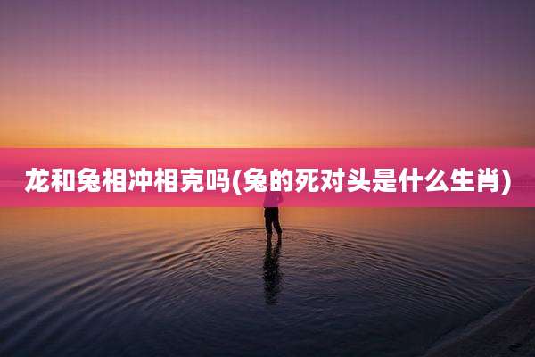 龙和兔相冲相克吗(兔的死对头是什么生肖)