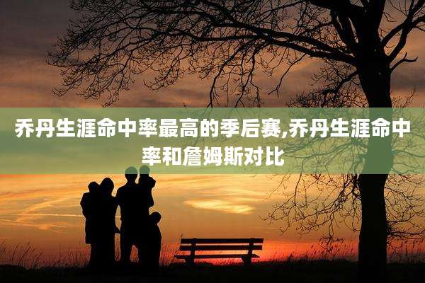 乔丹生涯命中率最高的季后赛,乔丹生涯命中率和詹姆斯对比