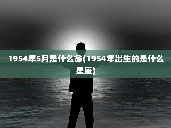 1954年5月是什么命(1954年出生的是什么星座)