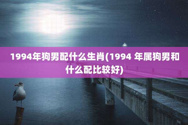 1994年狗男配什么生肖(1994 年属狗男和什么配比较好)